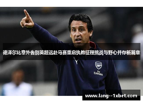 德泽尔比意外告别英超远赴马赛重启执教征程挑战与野心并存新篇章 德泽尔比意外告别英超远赴马赛重启执教征程挑战与野心并存新篇章
